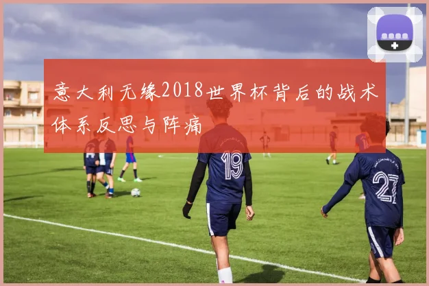 意大利无缘2018世界杯背后的战术体系反思与阵痛