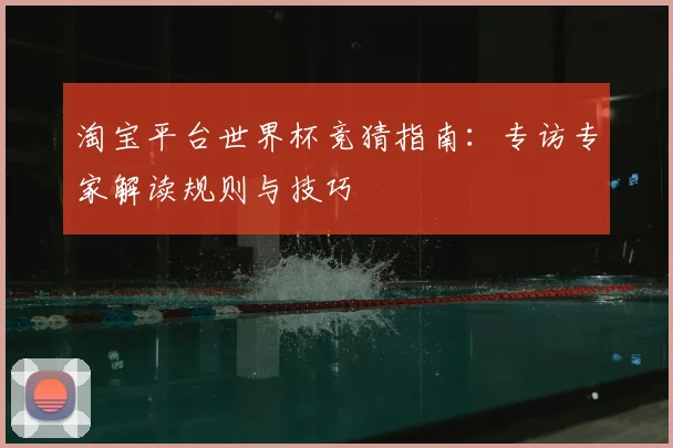 淘宝平台世界杯竞猜指南:专访专家解读规则与技巧