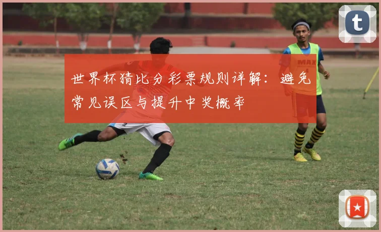 世界杯猜比分彩票规则详解：避免常见误区与提升中奖概率