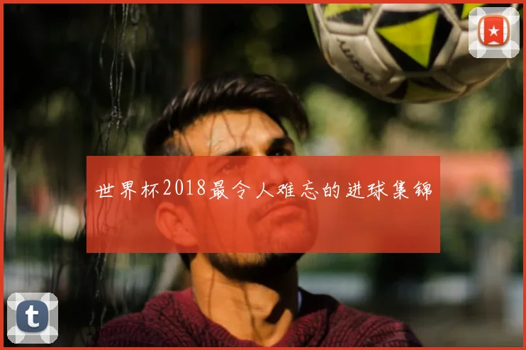 世界杯2018最令人难忘的进球集锦