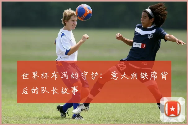 世界杯布冯的守护：意大利缺席背后的队长故事
