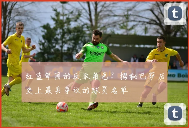 红蓝军团的反派角色？揭秘巴萨历史上最具争议的球员名单