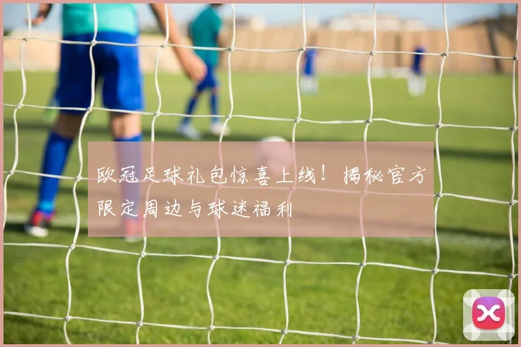 欧冠足球礼包惊喜上线！揭秘官方限定周边与球迷福利