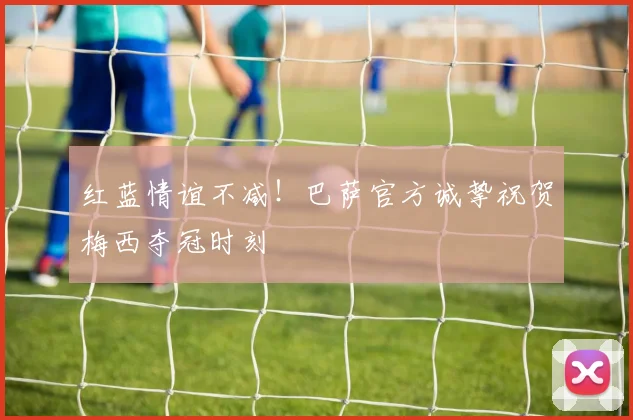 红蓝情谊不减！巴萨官方诚挚祝贺梅西夺冠时刻