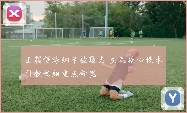 王霜停球细节被曝光 女足核心技术引教练组重点研究